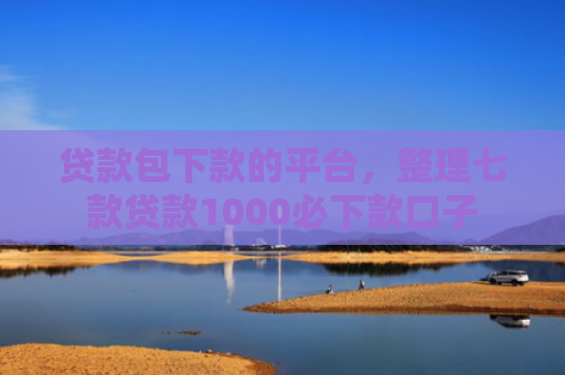 贷款包下款的平台，整理七款贷款1000必下款口子
