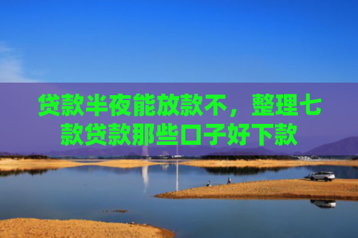 贷款半夜能放款不，整理七款贷款那些口子好下款