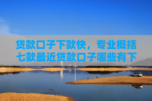 贷款口子下款快，专业概括七款最近贷款口子哪些有下款