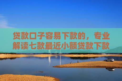 贷款口子容易下款的，专业解读七款最近小额贷款下款口子