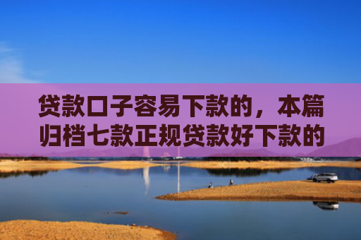 贷款口子容易下款的，本篇归档七款正规贷款好下款的口子