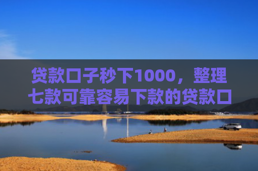 贷款口子秒下1000，整理七款可靠容易下款的贷款口子