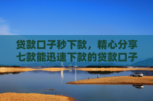 贷款口子秒下款，精心分享七款能迅速下款的贷款口子