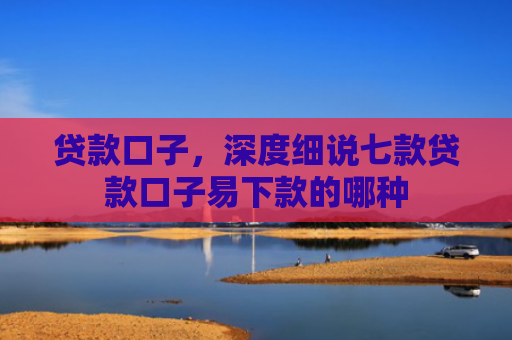 贷款口子，深度细说七款贷款口子易下款的哪种