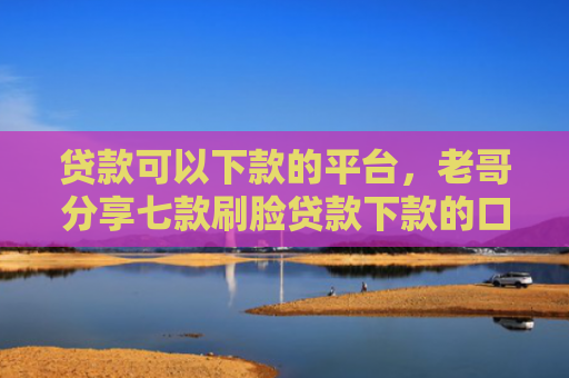 贷款可以下款的平台，老哥分享七款刷脸贷款下款的口子