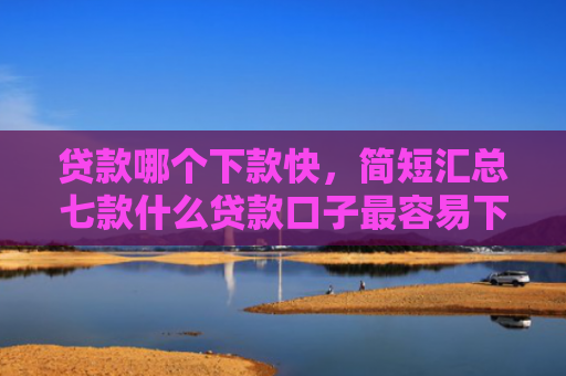 贷款哪个下款快，简短汇总七款什么贷款口子最容易下款