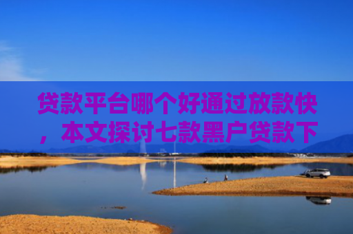 贷款平台哪个好通过放款快，本文探讨七款黑户贷款下款最快的口子