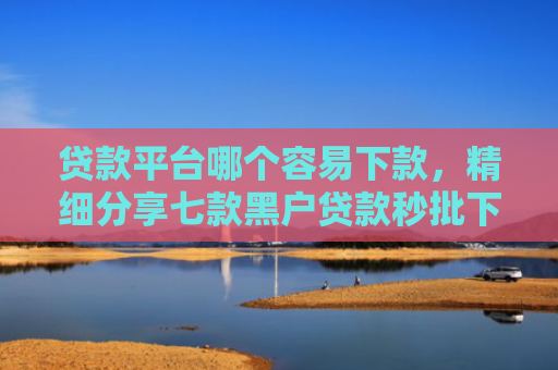 贷款平台哪个容易下款，精细分享七款黑户贷款秒批下款口子
