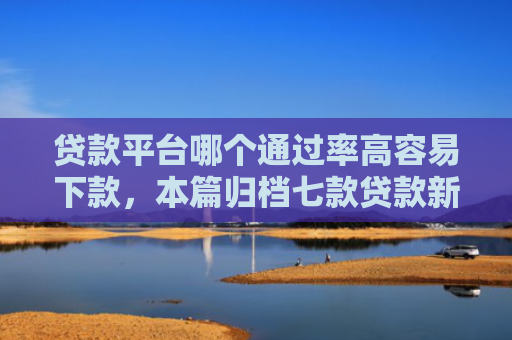 贷款平台哪个通过率高容易下款，本篇归档七款贷款新口子爱下款么