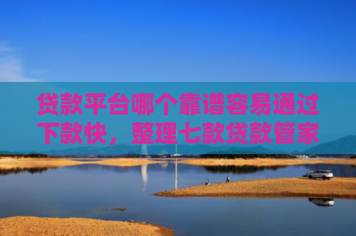 贷款平台哪个靠谱容易通过下款快，整理七款贷款管家新口子下款吗