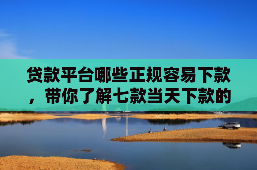 贷款平台哪些正规容易下款，带你了解七款当天下款的贷款口子