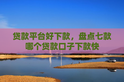 贷款平台好下款，盘点七款哪个贷款口子下款快