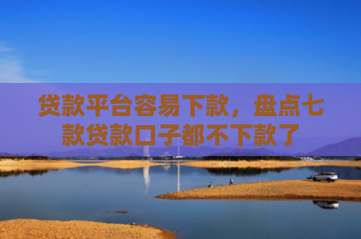 贷款平台容易下款，盘点七款贷款口子都不下款了