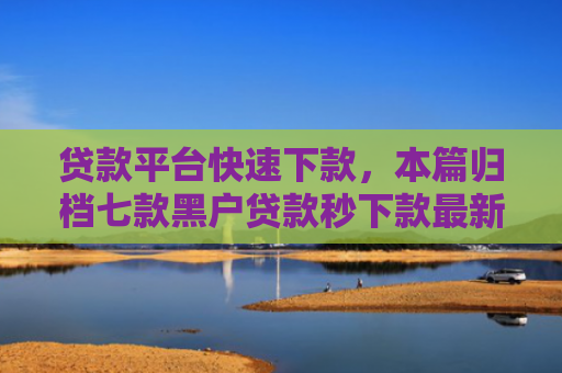 贷款平台快速下款，本篇归档七款黑户贷款秒下款最新口子