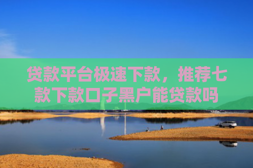 贷款平台极速下款，推荐七款下款口子黑户能贷款吗