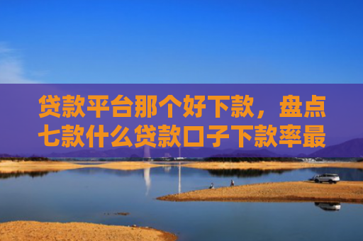 贷款平台那个好下款，盘点七款什么贷款口子下款率最高