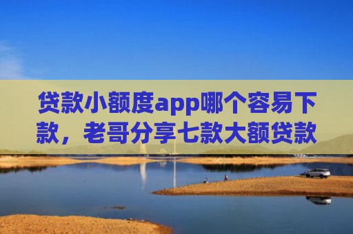 贷款小额度app哪个容易下款，老哥分享七款大额贷款口子好下款吗