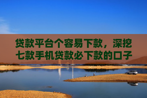贷款平台个容易下款，深挖七款手机贷款必下款的口子