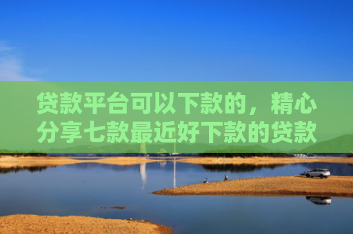 贷款平台可以下款的，精心分享七款最近好下款的贷款口子