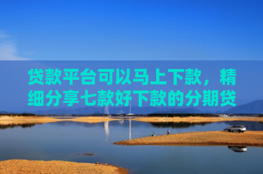 贷款平台可以马上下款，精细分享七款好下款的分期贷款口子