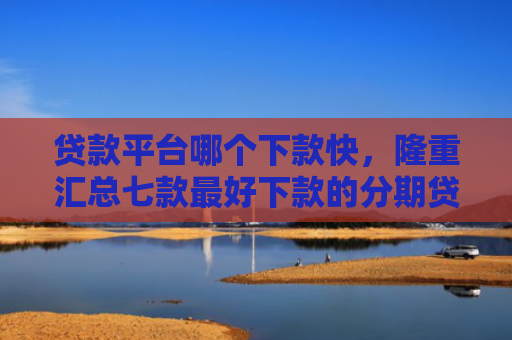贷款平台哪个下款快，隆重汇总七款最好下款的分期贷款口子