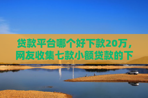 贷款平台哪个好下款20万，网友收集七款小额贷款的下款口子