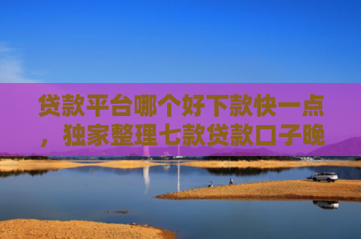 贷款平台哪个好下款快一点，独家整理七款贷款口子晚上下款吗