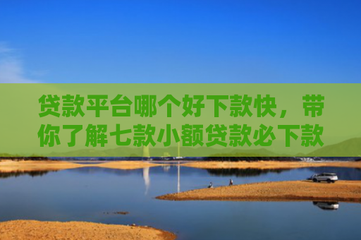 贷款平台哪个好下款快，带你了解七款小额贷款必下款口子