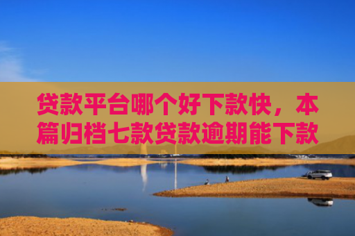 贷款平台哪个好下款快，本篇归档七款贷款逾期能下款的口子