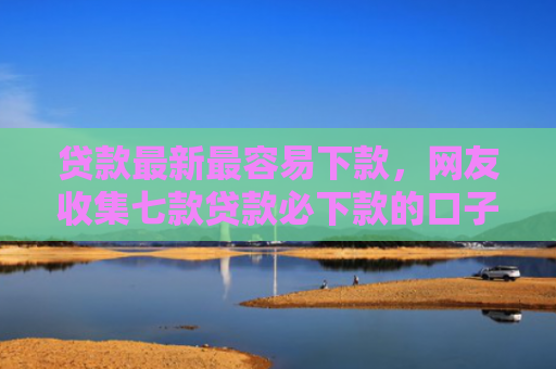 贷款最新最容易下款，网友收集七款贷款必下款的口子是什么