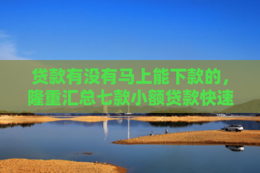 贷款有没有马上能下款的，隆重汇总七款小额贷款快速下款的口子