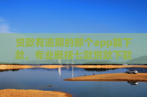 贷款有逾期的那个app能下款，专业概括七款贷款下款快好贷的口子