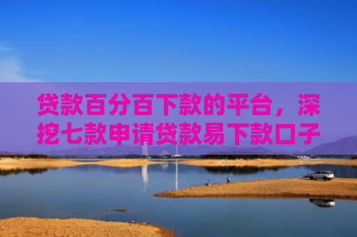 贷款百分百下款的平台，深挖七款申请贷款易下款口子
