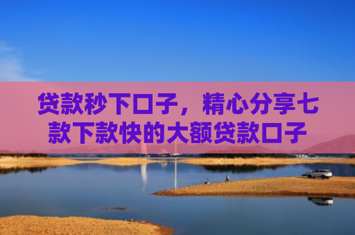 贷款秒下口子，精心分享七款下款快的大额贷款口子