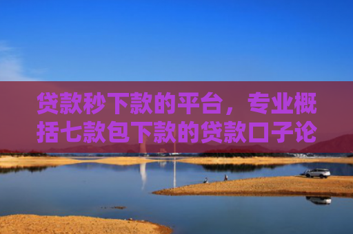贷款秒下款的平台，专业概括七款包下款的贷款口子论坛