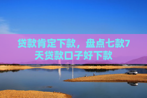 贷款肯定下款，盘点七款7天贷款口子好下款