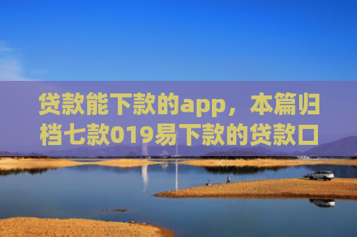 贷款能下款的app，本篇归档七款019易下款的贷款口子