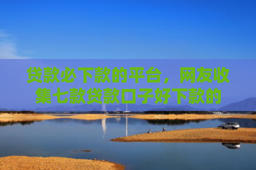 贷款必下款的平台，网友收集七款贷款口子好下款的