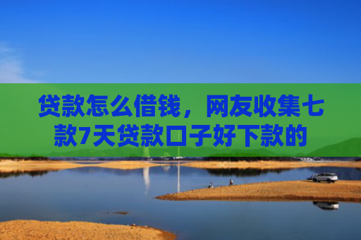 贷款怎么借钱，网友收集七款7天贷款口子好下款的