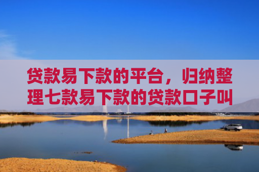 贷款易下款的平台，归纳整理七款易下款的贷款口子叫什么