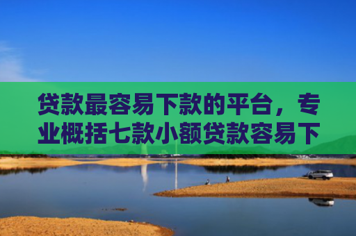 贷款最容易下款的平台，专业概括七款小额贷款容易下款的口子