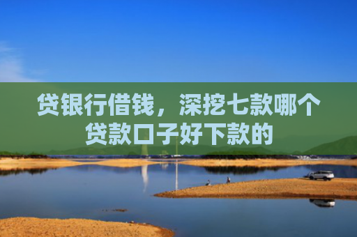 贷银行借钱，深挖七款哪个贷款口子好下款的