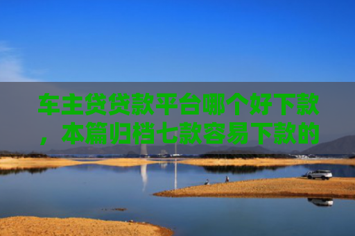 车主贷贷款平台哪个好下款，本篇归档七款容易下款的平台口子