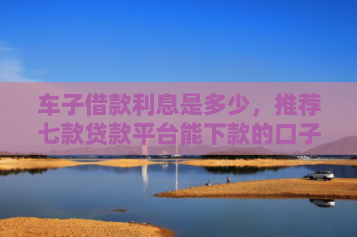 车子借款利息是多少，推荐七款贷款平台能下款的口子