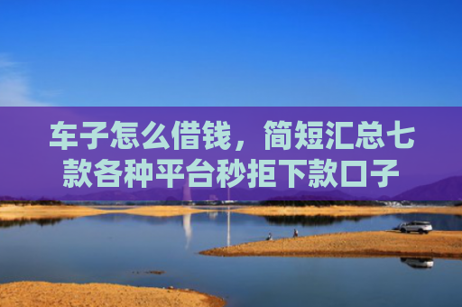 车子怎么借钱，简短汇总七款各种平台秒拒下款口子