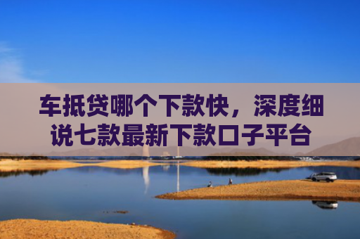 车抵贷哪个下款快，深度细说七款最新下款口子平台