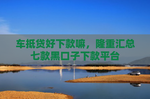车抵贷好下款嘛，隆重汇总七款黑口子下款平台