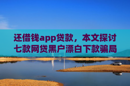 还借钱app贷款，本文探讨七款网贷黑户漂白下款骗局