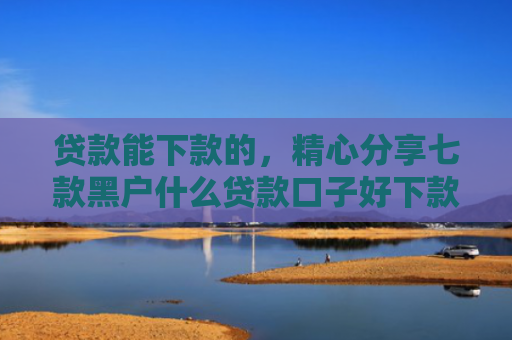 贷款能下款的，精心分享七款黑户什么贷款口子好下款
