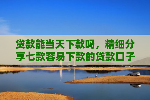 贷款能当天下款吗，精细分享七款容易下款的贷款口子学生